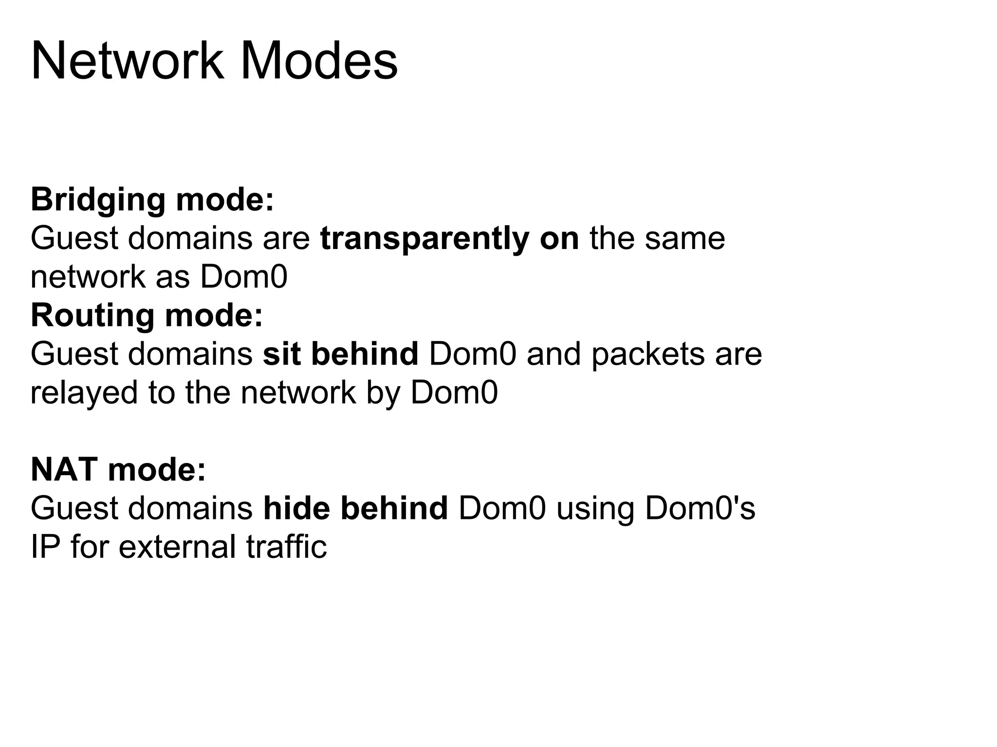 Network Modes

Bridging mode:
Guest domains are transparently on the same
network as Dom0
Routing mode:
Guest domains sit behind Dom0 and packets are
relayed to the network by Dom0

NAT mode:
Guest domains hide behind Dom0 using Dom0's
IP for external traffic
 