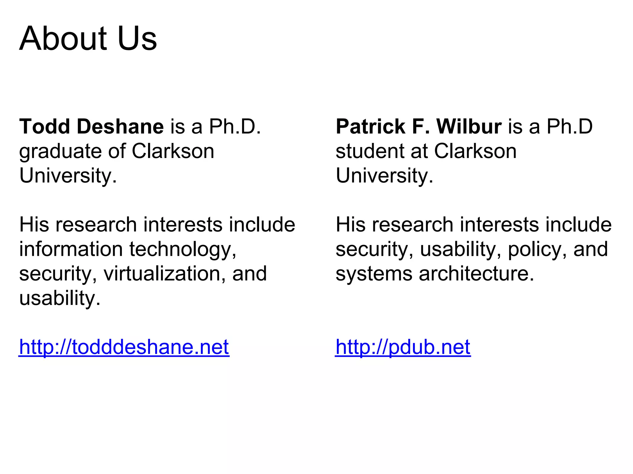 About Us

Todd Deshane is a Ph.D.          Patrick F. Wilbur is a Ph.D
graduate of Clarkson             student at Clarkson
University.                      University.

His research interests include   His research interests include
information technology,          security, usability, policy, and
security, virtualization, and    systems architecture.
usability.

http://todddeshane.net           http://pdub.net
 