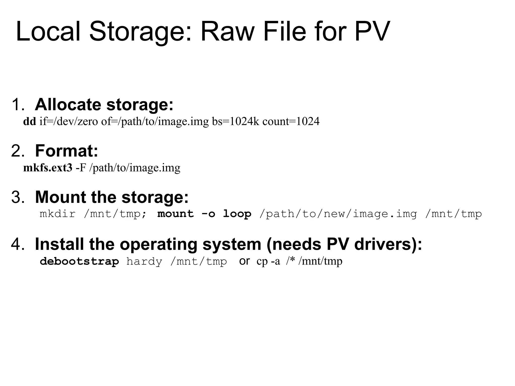 Local Storage: Raw File for PV

1. Allocate storage:
 dd if=/dev/zero of=/path/to/image.img bs=1024k count=1024

2. Format:
 mkfs.ext3 -F /path/to/image.img

3. Mount the storage:
    mkdir /mnt/tmp; mount -o loop /path/to/new/image.img /mnt/tmp

4. Install the operating system (needs PV drivers):
    debootstrap hardy /mnt/tmp or cp -a /* /mnt/tmp
 