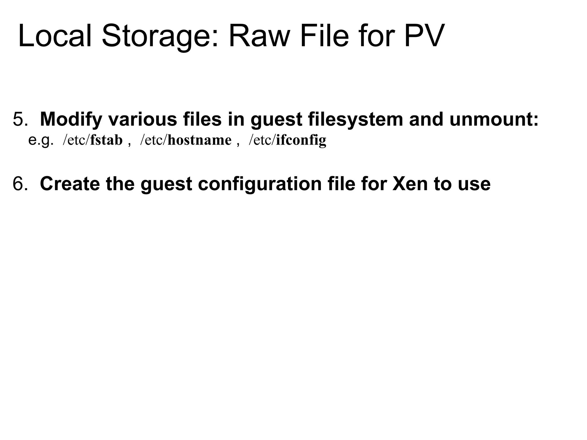 Local Storage: Raw File for PV

5. Modify various files in guest filesystem and unmount:
 e.g. /etc/fstab , /etc/hostname , /etc/ifconfig

6. Create the guest configuration file for Xen to use
 