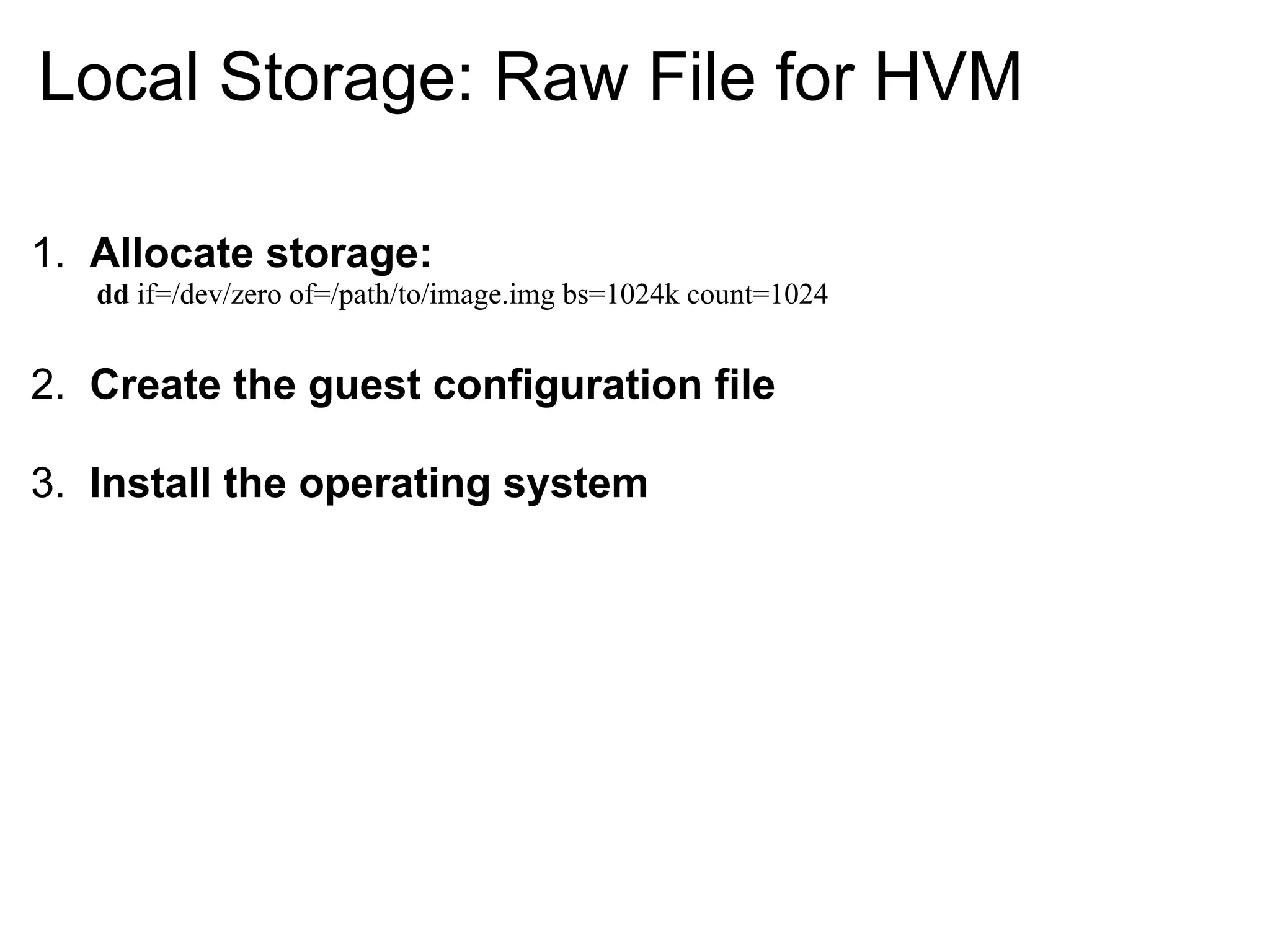 Local Storage: Raw File for HVM

1. Allocate storage:
   dd if=/dev/zero of=/path/to/image.img bs=1024k count=1024


2. Create the guest configuration file

3. Install the operating system
 
