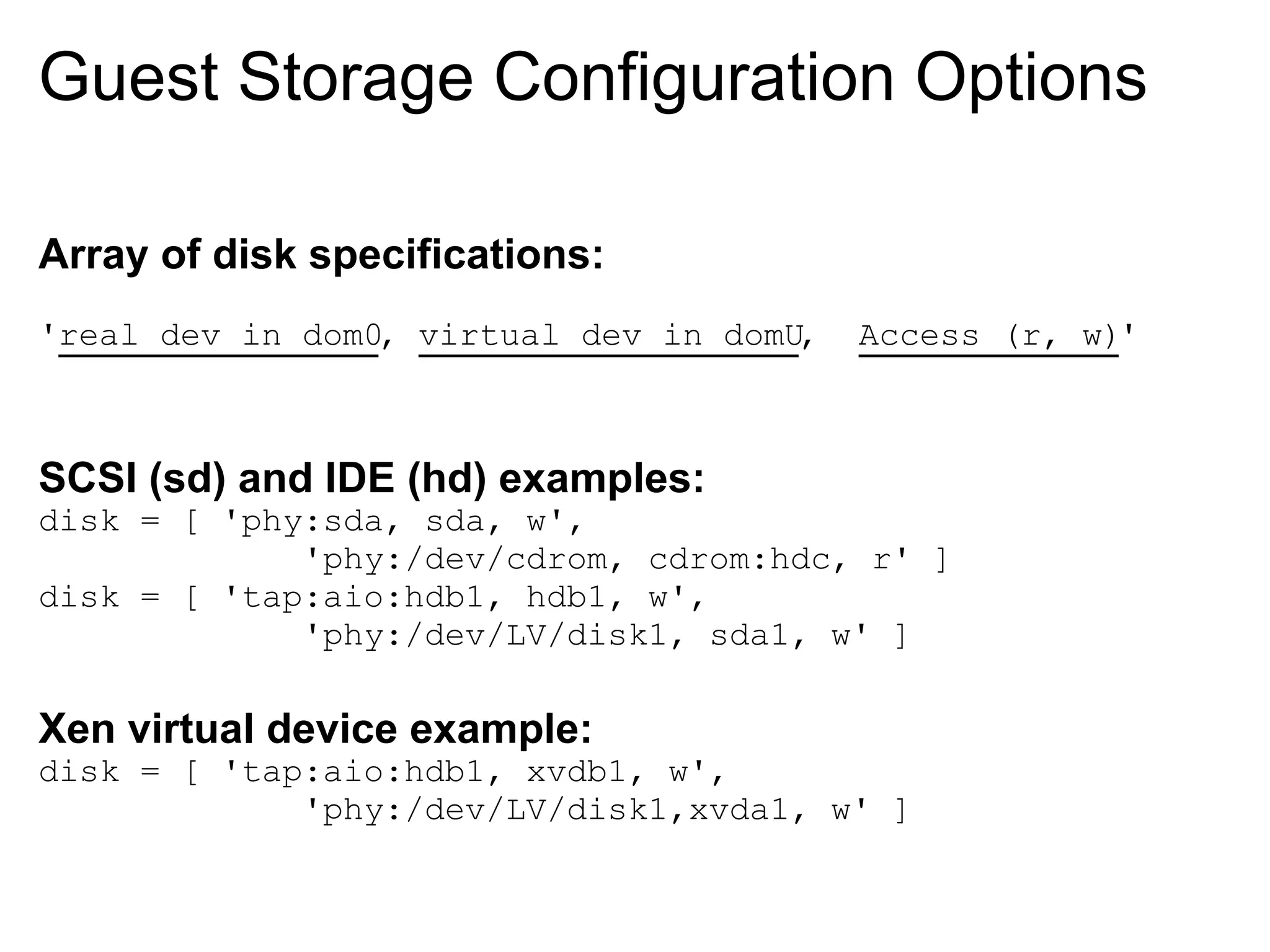 Guest Storage Configuration Options

Array of disk specifications:
'real dev in dom0, virtual dev in domU,   Access (r, w)'



SCSI (sd) and IDE (hd) examples:
disk = [ 'phy:sda, sda, w',
             'phy:/dev/cdrom, cdrom:hdc, r' ]
disk = [ 'tap:aio:hdb1, hdb1, w',
             'phy:/dev/LV/disk1, sda1, w' ]

Xen virtual device example:
disk = [ 'tap:aio:hdb1, xvdb1, w',
             'phy:/dev/LV/disk1,xvda1, w' ]
 