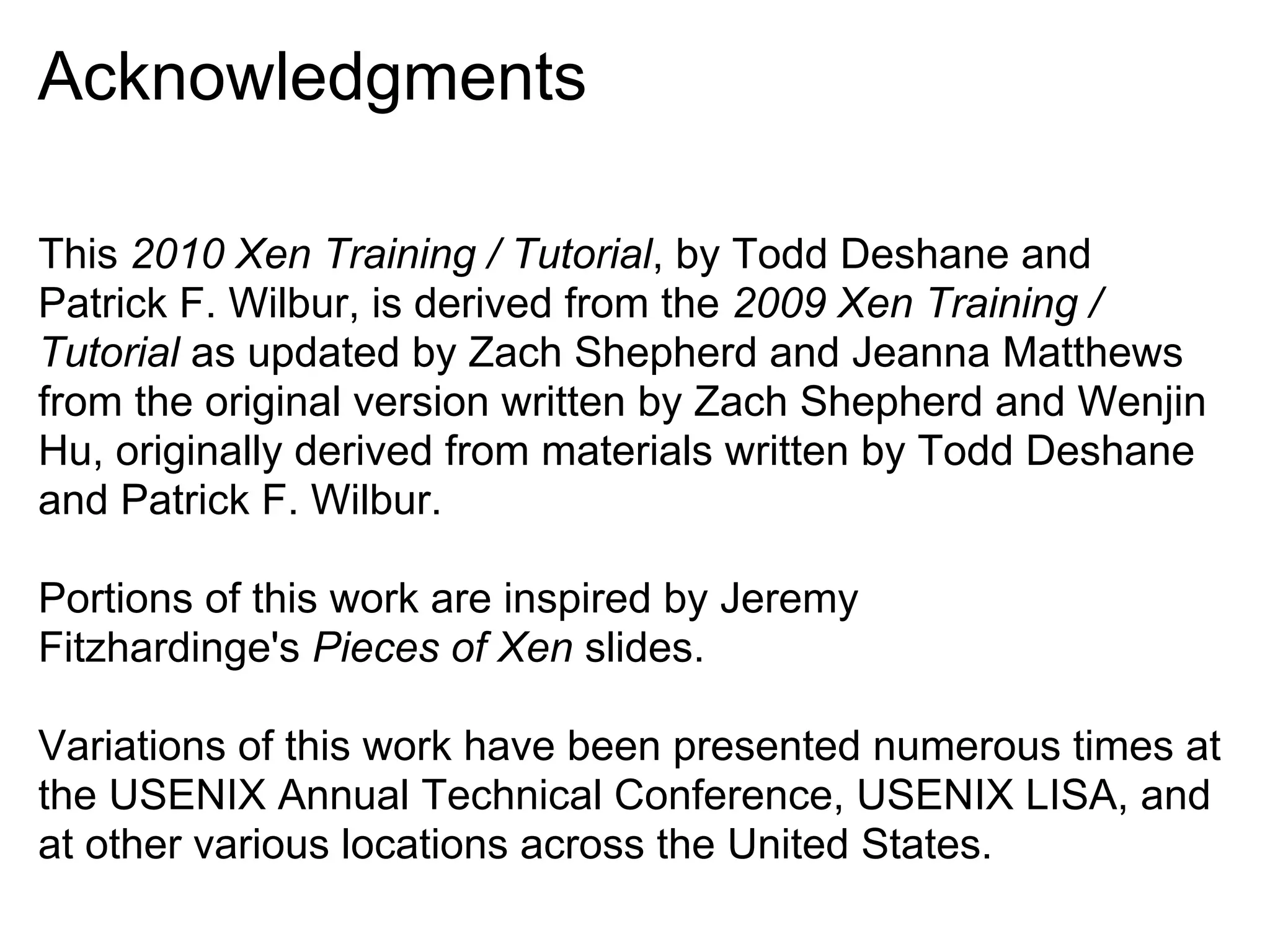 Acknowledgments

This 2010 Xen Training / Tutorial, by Todd Deshane and
Patrick F. Wilbur, is derived from the 2009 Xen Training /
Tutorial as updated by Zach Shepherd and Jeanna Matthews
from the original version written by Zach Shepherd and Wenjin
Hu, originally derived from materials written by Todd Deshane
and Patrick F. Wilbur.

Portions of this work are inspired by Jeremy
Fitzhardinge's Pieces of Xen slides.

Variations of this work have been presented numerous times at
the USENIX Annual Technical Conference, USENIX LISA, and
at other various locations across the United States.
 