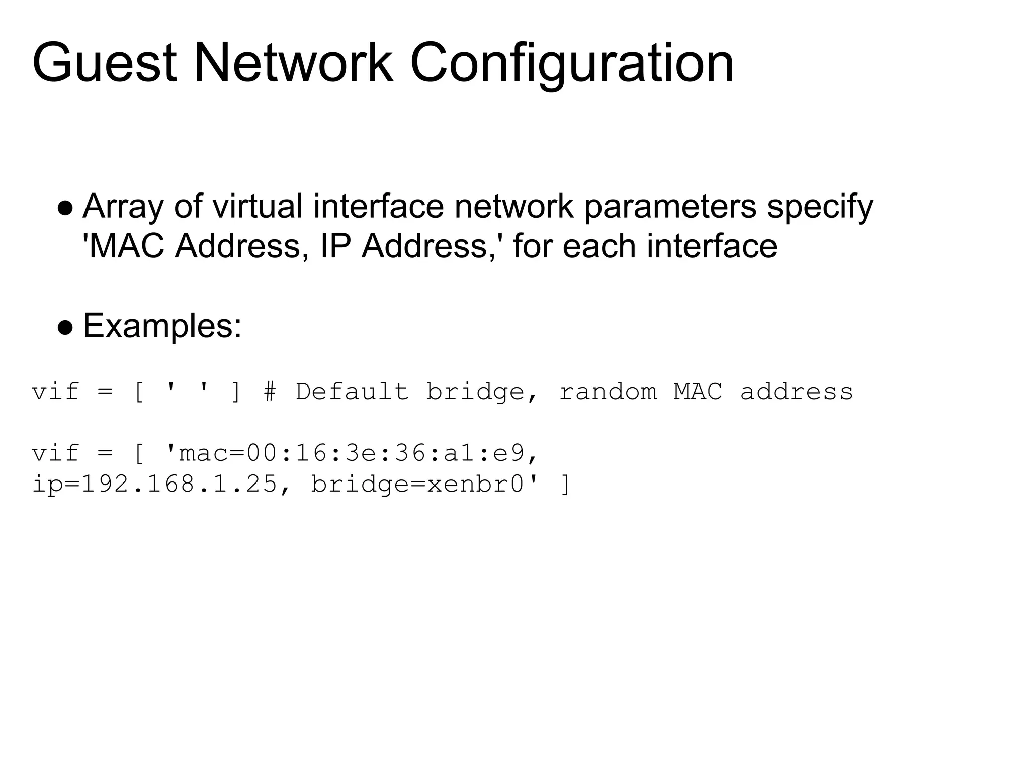 Guest Network Configuration

 ● Array of virtual interface network parameters specify
   'MAC Address, IP Address,' for each interface

 ● Examples:
vif = [ ' ' ] # Default bridge, random MAC address

vif = [ 'mac=00:16:3e:36:a1:e9,
ip=192.168.1.25, bridge=xenbr0' ]
 