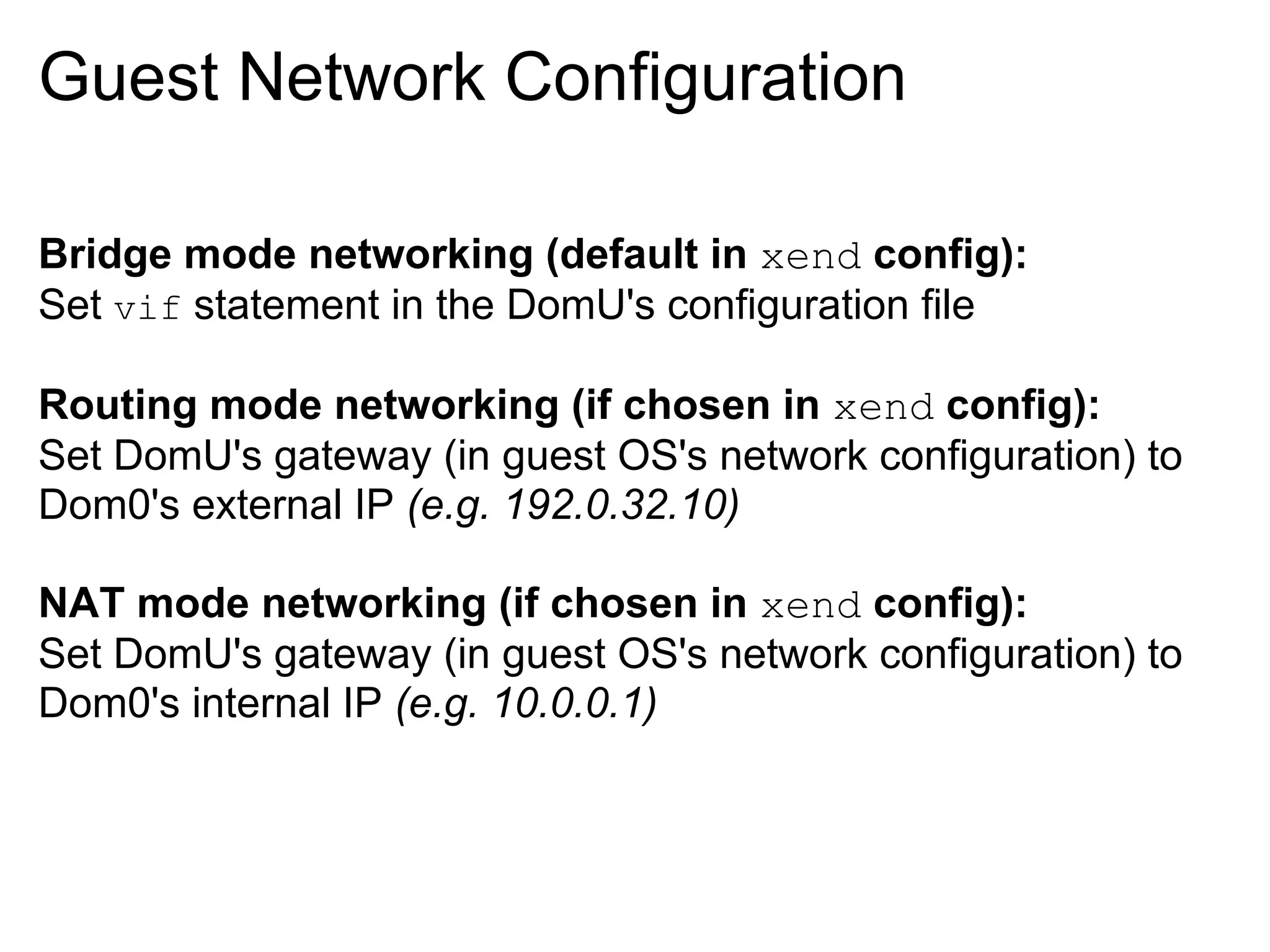 Guest Network Configuration

Bridge mode networking (default in xend config):
Set vif statement in the DomU's configuration file

Routing mode networking (if chosen in xend config):
Set DomU's gateway (in guest OS's network configuration) to
Dom0's external IP (e.g. 192.0.32.10)

NAT mode networking (if chosen in xend config):
Set DomU's gateway (in guest OS's network configuration) to
Dom0's internal IP (e.g. 10.0.0.1)
 