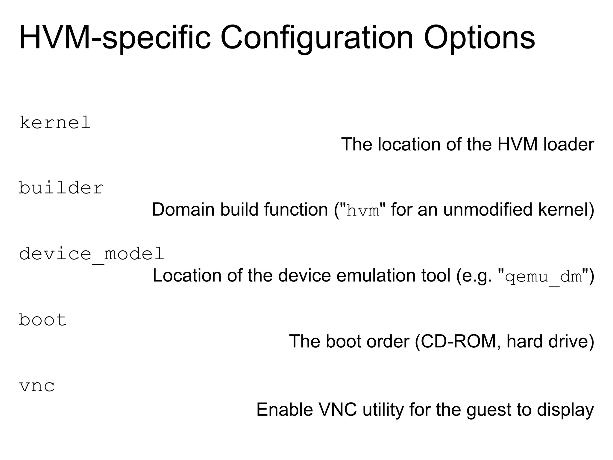 HVM-specific Configuration Options

kernel
                                 The location of the HVM loader

builder
          Domain build function ("hvm" for an unmodified kernel)

device_model
          Location of the device emulation tool (e.g. "qemu_dm")

boot
                          The boot order (CD-ROM, hard drive)

vnc
                      Enable VNC utility for the guest to display
 