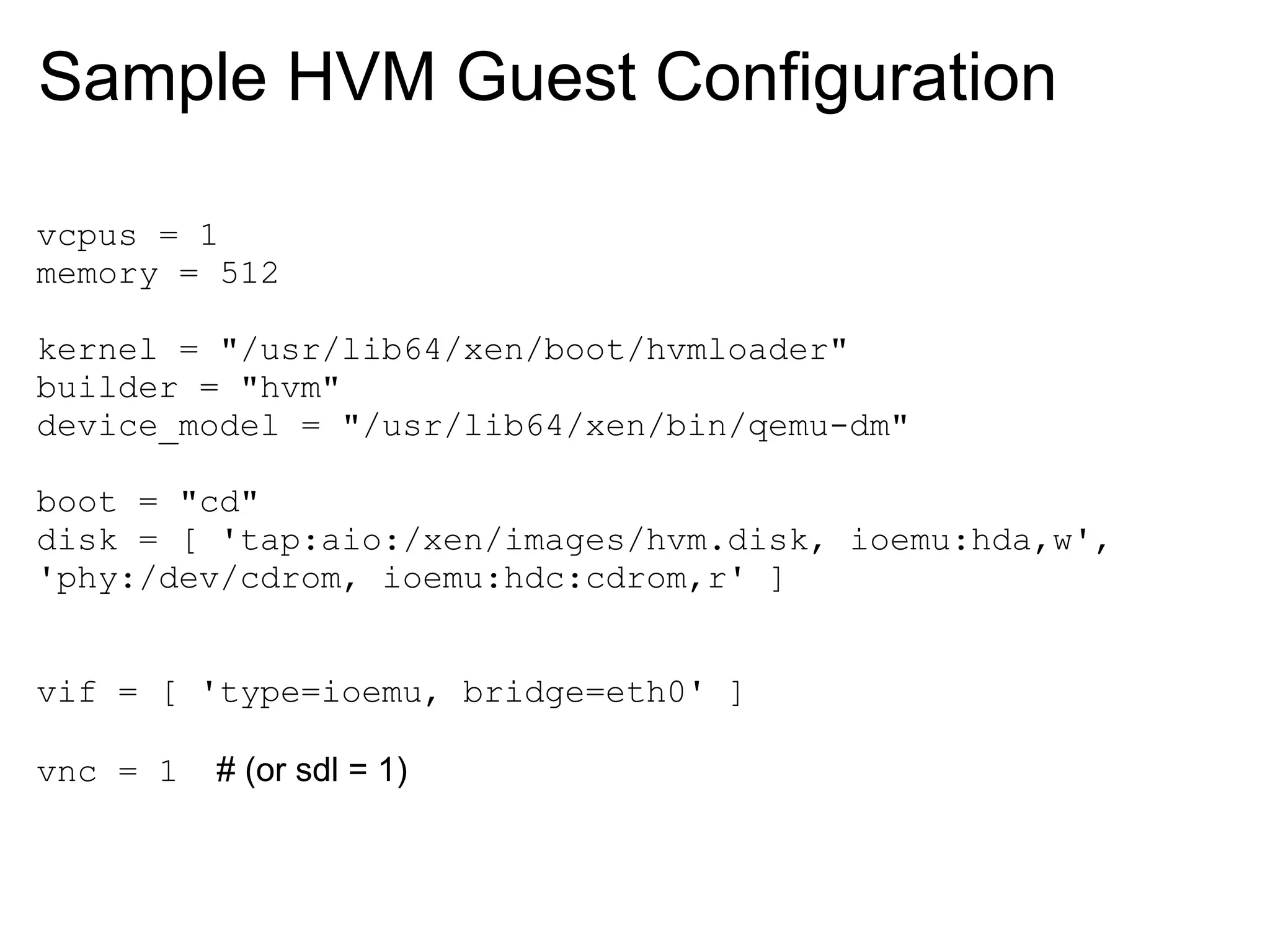 Sample HVM Guest Configuration

vcpus = 1
memory = 512

kernel = "/usr/lib64/xen/boot/hvmloader"
builder = "hvm"
device_model = "/usr/lib64/xen/bin/qemu-dm"

boot = "cd"
disk = [ 'tap:aio:/xen/images/hvm.disk, ioemu:hda,w',
'phy:/dev/cdrom, ioemu:hdc:cdrom,r' ]


vif = [ 'type=ioemu, bridge=eth0' ]

vnc = 1   # (or sdl = 1)
 