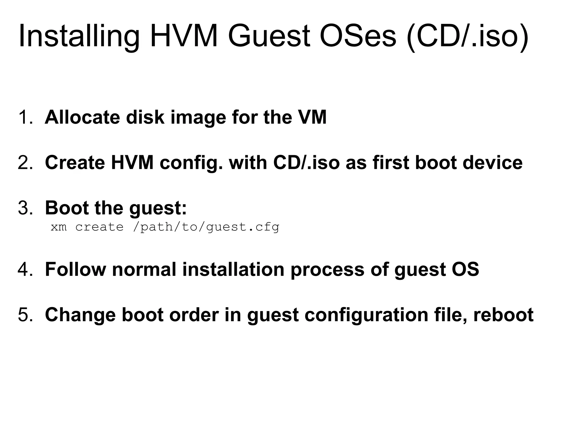 Installing HVM Guest OSes (CD/.iso)

1. Allocate disk image for the VM

2. Create HVM config. with CD/.iso as first boot device

3. Boot the guest:
   xm create /path/to/guest.cfg


4. Follow normal installation process of guest OS

5. Change boot order in guest configuration file, reboot
 