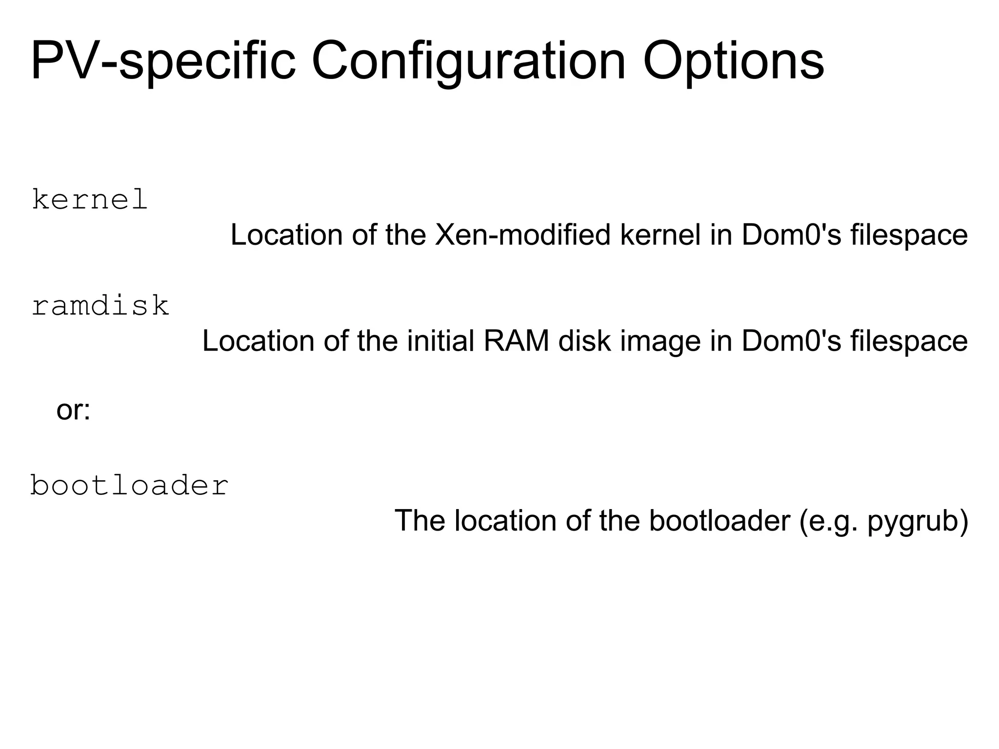 PV-specific Configuration Options

kernel
             Location of the Xen-modified kernel in Dom0's filespace

ramdisk
          Location of the initial RAM disk image in Dom0's filespace

 or:

bootloader
                         The location of the bootloader (e.g. pygrub)
 
