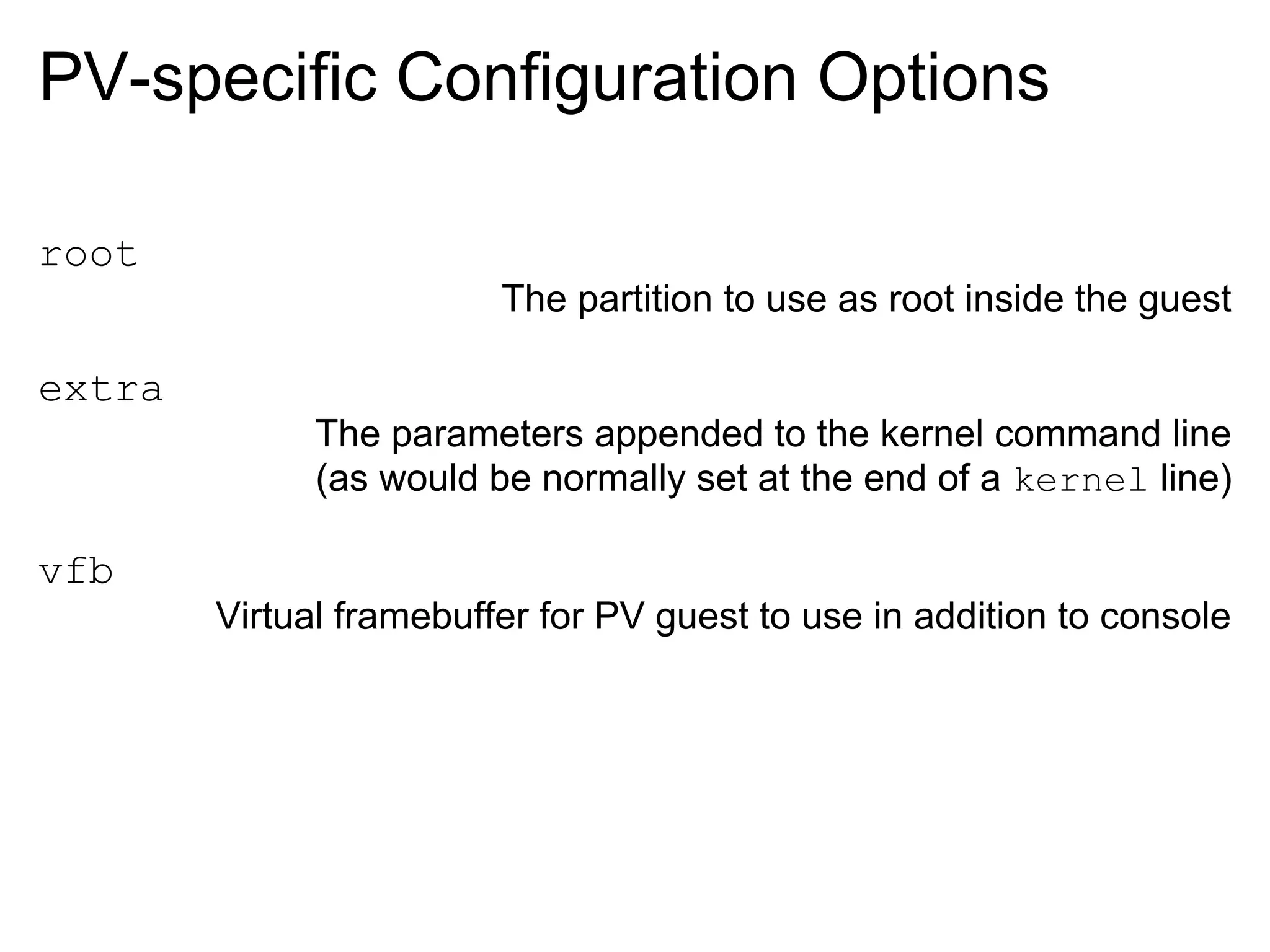 PV-specific Configuration Options

root
                         The partition to use as root inside the guest

extra
              The parameters appended to the kernel command line
              (as would be normally set at the end of a kernel line)

vfb
        Virtual framebuffer for PV guest to use in addition to console
 