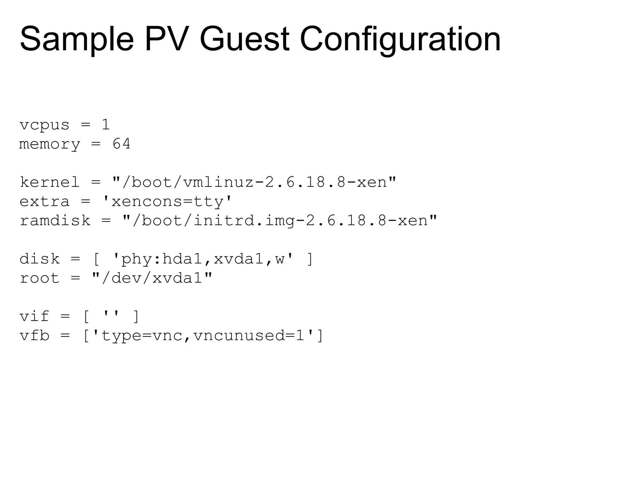 Sample PV Guest Configuration

vcpus = 1
memory = 64

kernel = "/boot/vmlinuz-2.6.18.8-xen"
extra = 'xencons=tty'
ramdisk = "/boot/initrd.img-2.6.18.8-xen"

disk = [ 'phy:hda1,xvda1,w' ]
root = "/dev/xvda1"

vif = [ '' ]
vfb = ['type=vnc,vncunused=1']
 
