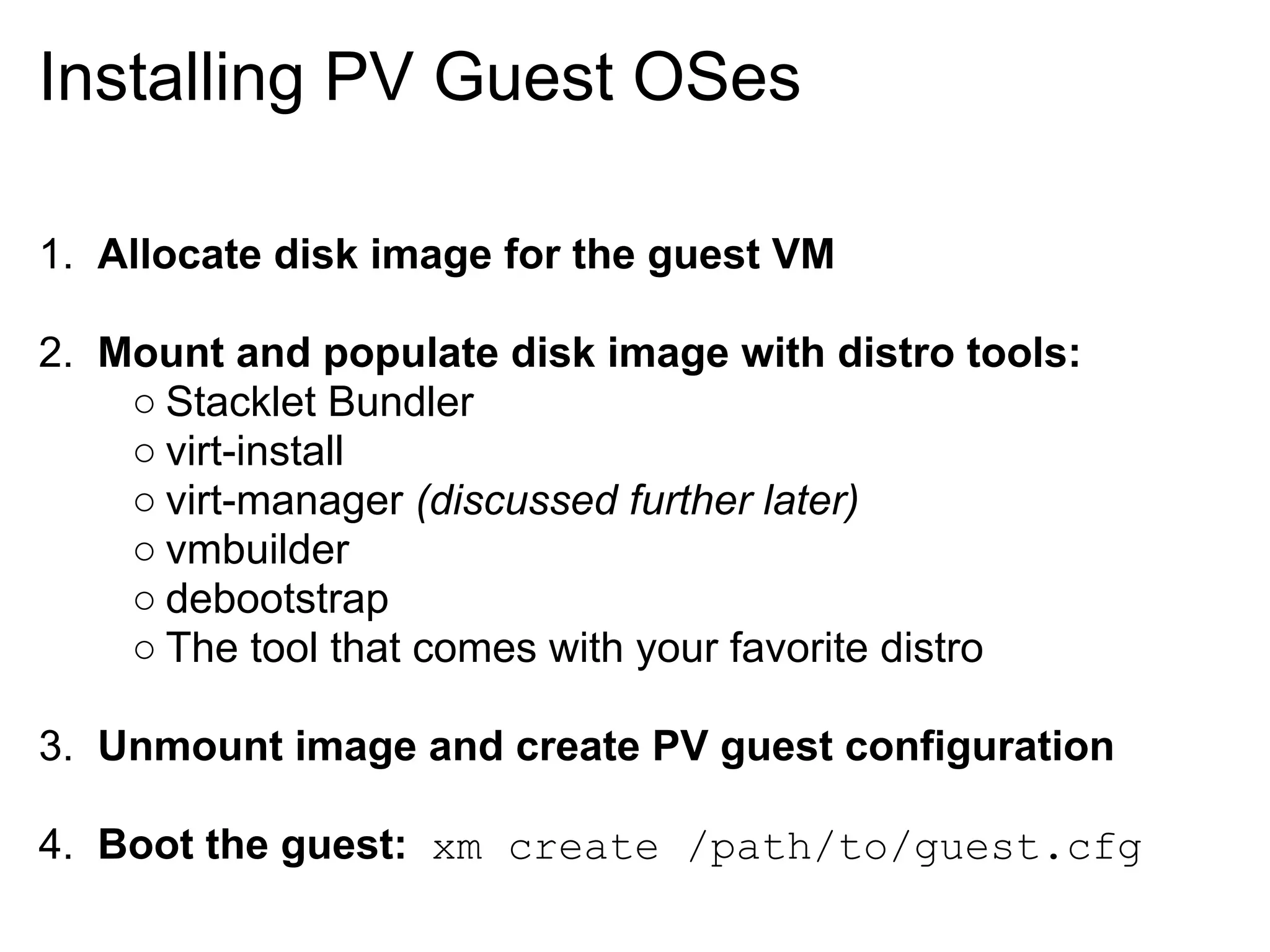 Installing PV Guest OSes

1. Allocate disk image for the guest VM

2. Mount and populate disk image with distro tools:
    ○ Stacklet Bundler
    ○ virt-install
    ○ virt-manager (discussed further later)
    ○ vmbuilder
    ○ debootstrap
    ○ The tool that comes with your favorite distro

3. Unmount image and create PV guest configuration

4. Boot the guest: xm create /path/to/guest.cfg
 