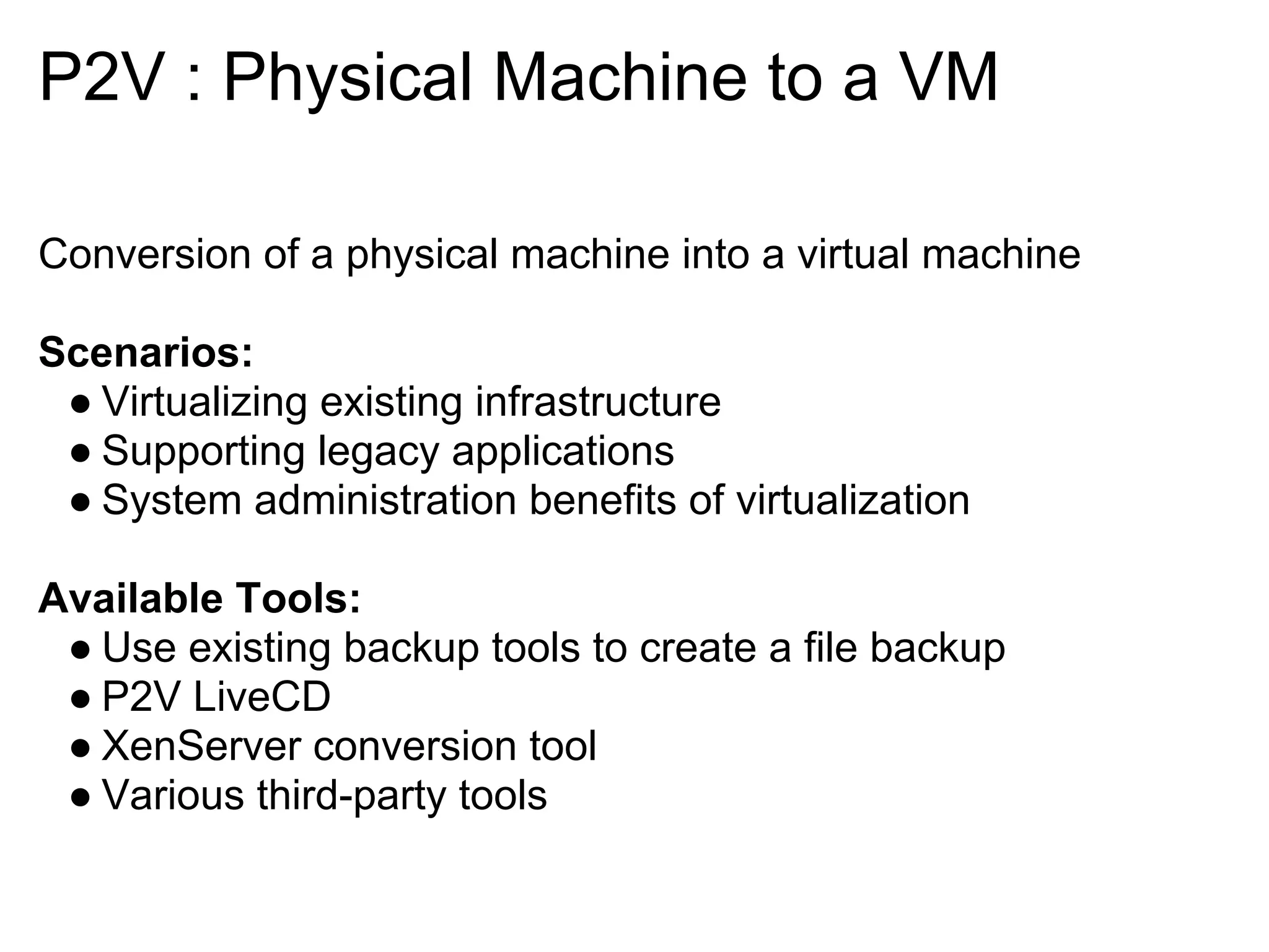 P2V : Physical Machine to a VM

Conversion of a physical machine into a virtual machine

Scenarios:
 ● Virtualizing existing infrastructure
 ● Supporting legacy applications
 ● System administration benefits of virtualization

Available Tools:
 ● Use existing backup tools to create a file backup
 ● P2V LiveCD
 ● XenServer conversion tool
 ● Various third-party tools
 