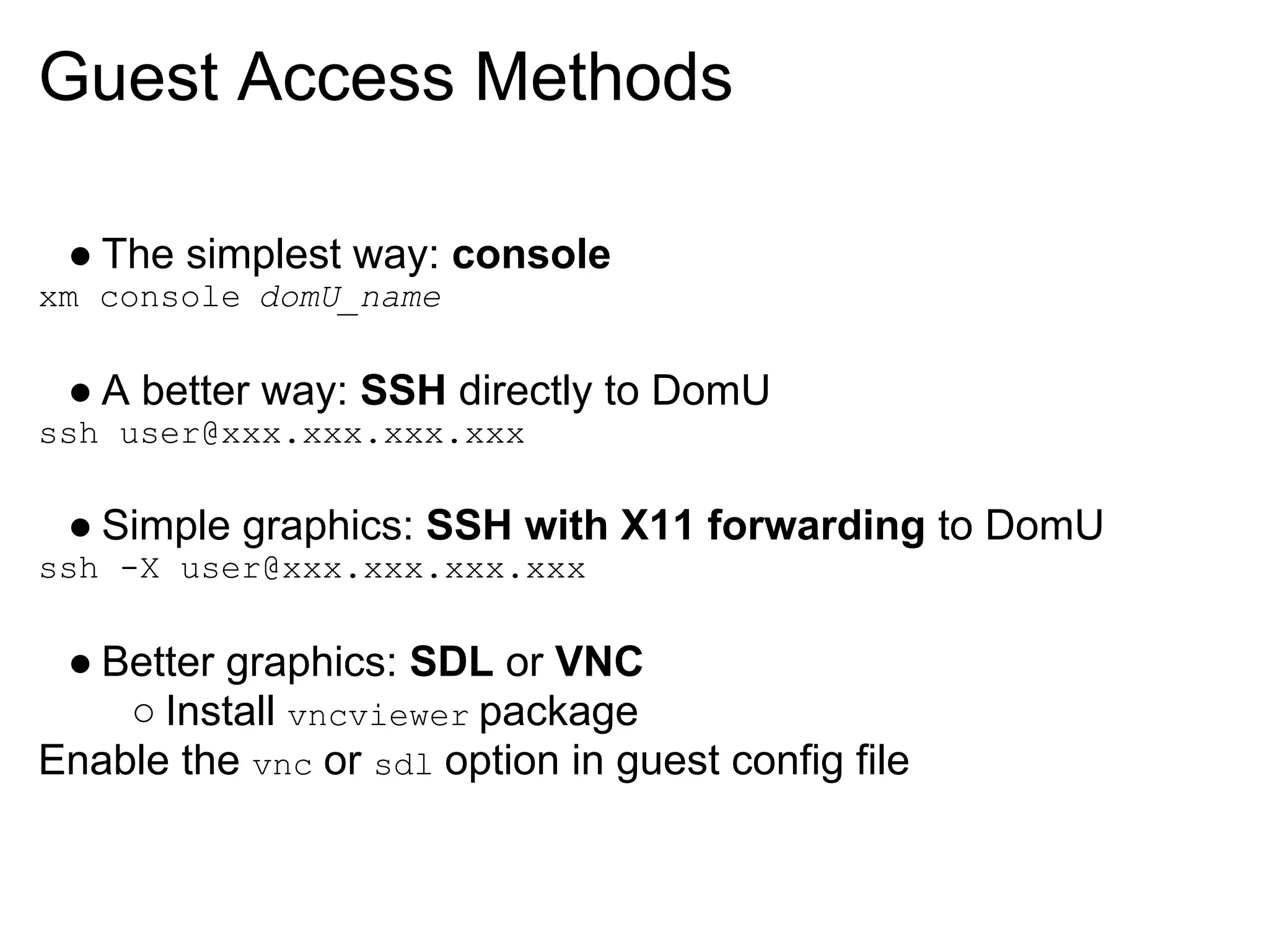 Guest Access Methods

 ● The simplest way: console
xm console domU_name

 ● A better way: SSH directly to DomU
ssh user@xxx.xxx.xxx.xxx

 ● Simple graphics: SSH with X11 forwarding to DomU
ssh -X user@xxx.xxx.xxx.xxx

 ● Better graphics: SDL or VNC
    ○ Install vncviewer package
Enable the vnc or sdl option in guest config file
 