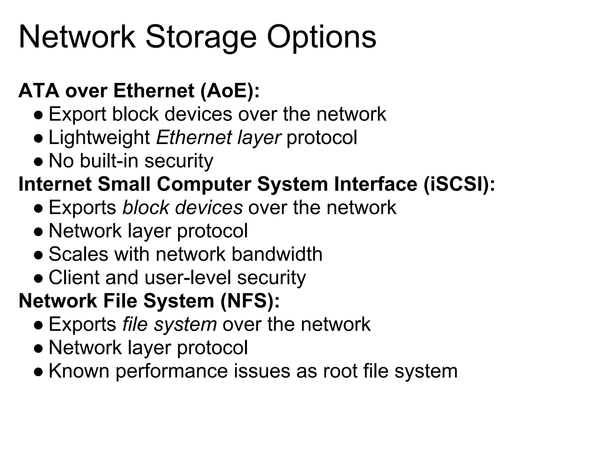 Network Storage Options
ATA over Ethernet (AoE):
  ● Export block devices over the network
  ● Lightweight Ethernet layer protocol
  ● No built-in security
Internet Small Computer System Interface (iSCSI):
  ● Exports block devices over the network
  ● Network layer protocol
  ● Scales with network bandwidth
  ● Client and user-level security
Network File System (NFS):
  ● Exports file system over the network
  ● Network layer protocol
  ● Known performance issues as root file system
 
