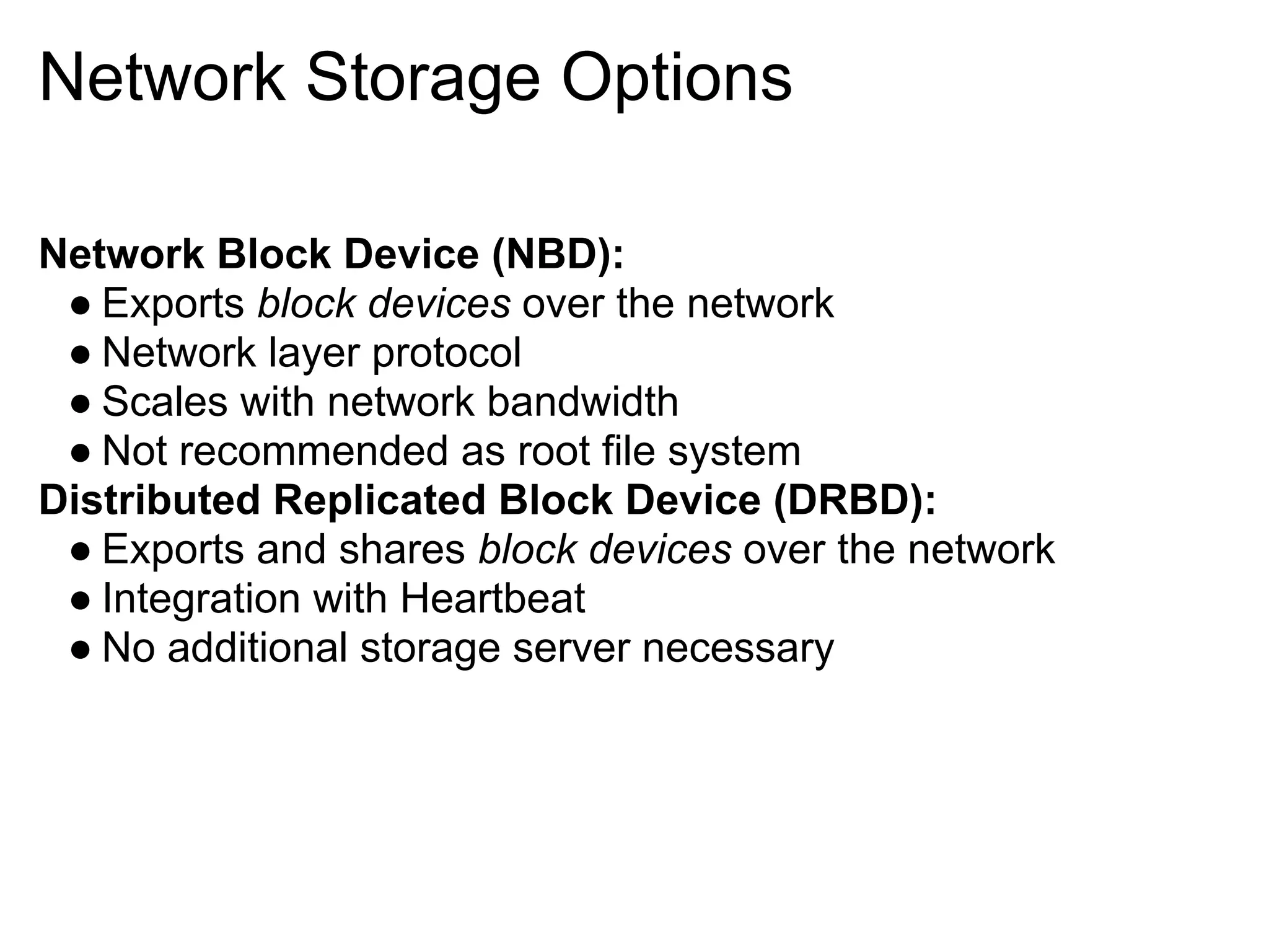 Network Storage Options

Network Block Device (NBD):
 ● Exports block devices over the network
 ● Network layer protocol
 ● Scales with network bandwidth
 ● Not recommended as root file system
Distributed Replicated Block Device (DRBD):
 ● Exports and shares block devices over the network
 ● Integration with Heartbeat
 ● No additional storage server necessary
 