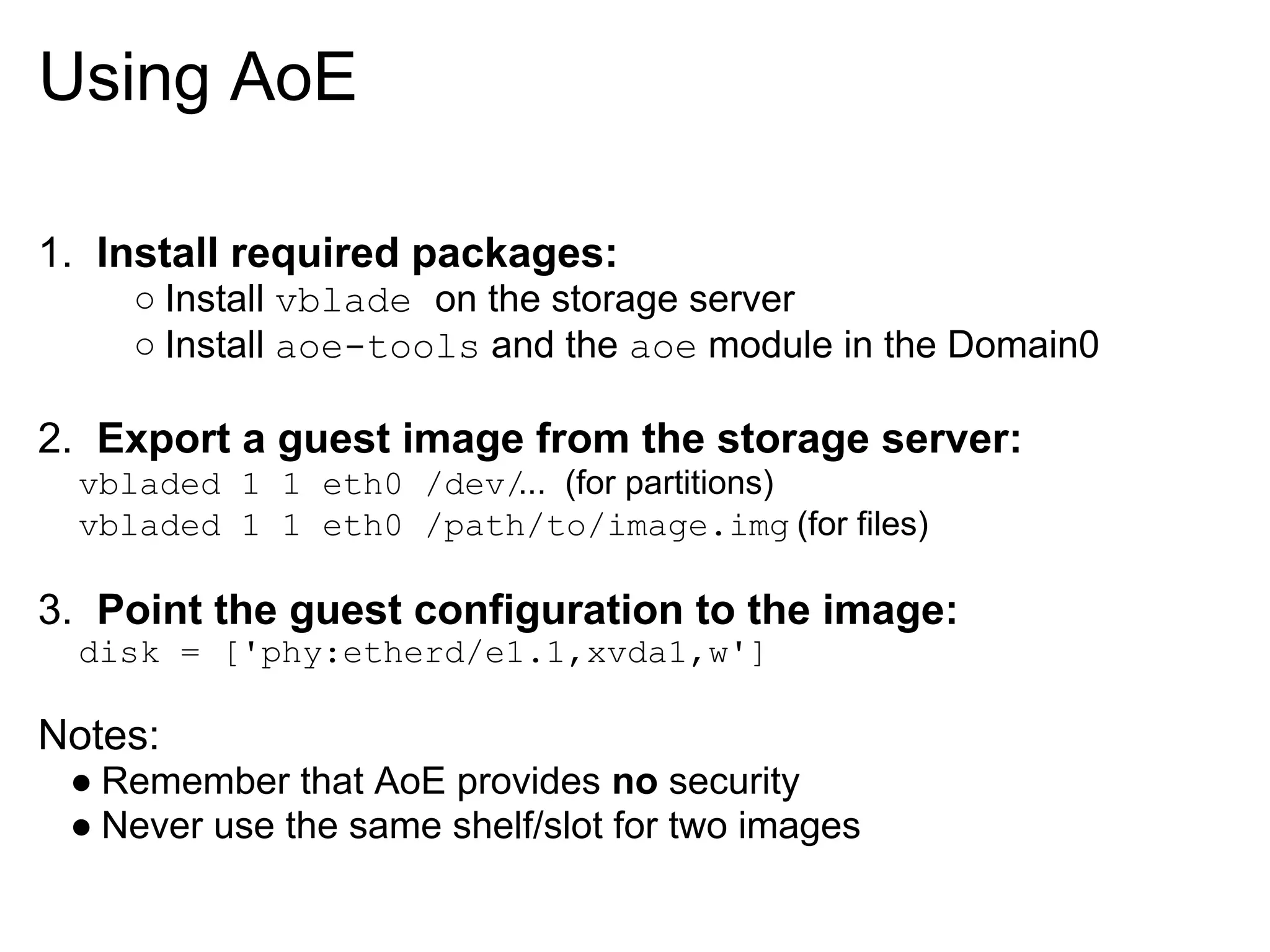 Using AoE

1. Install required packages:
     ○ Install vblade on the storage server
     ○ Install aoe-tools and the aoe module in the Domain0

2. Export a guest image from the storage server:
  vbladed 1 1 eth0 /dev/ (for partitions)
                        ...
  vbladed 1 1 eth0 /path/to/image.img (for files)

3. Point the guest configuration to the image:
  disk = ['phy:etherd/e1.1,xvda1,w']

Notes:
 ● Remember that AoE provides no security
 ● Never use the same shelf/slot for two images
 