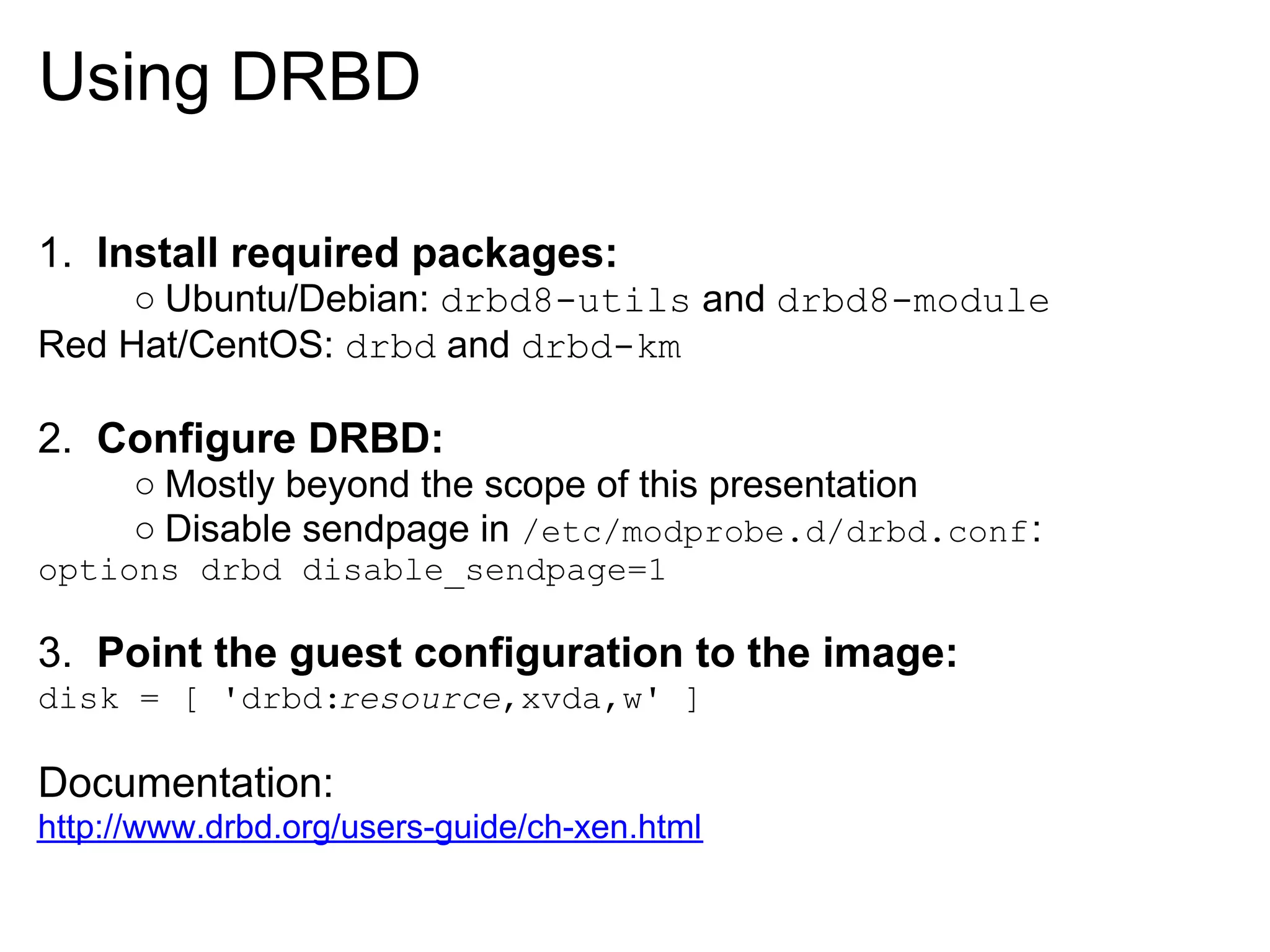 Using DRBD

1. Install required packages:
     ○ Ubuntu/Debian: drbd8-utils and drbd8-module
Red Hat/CentOS: drbd and drbd-km

2. Configure DRBD:
      ○ Mostly beyond the scope of this presentation
      ○ Disable sendpage in /etc/modprobe.d/drbd.conf :
options drbd disable_sendpage=1

3. Point the guest configuration to the image:
disk = [ 'drbd:resource,xvda,w' ]

Documentation:
http://www.drbd.org/users-guide/ch-xen.html
 