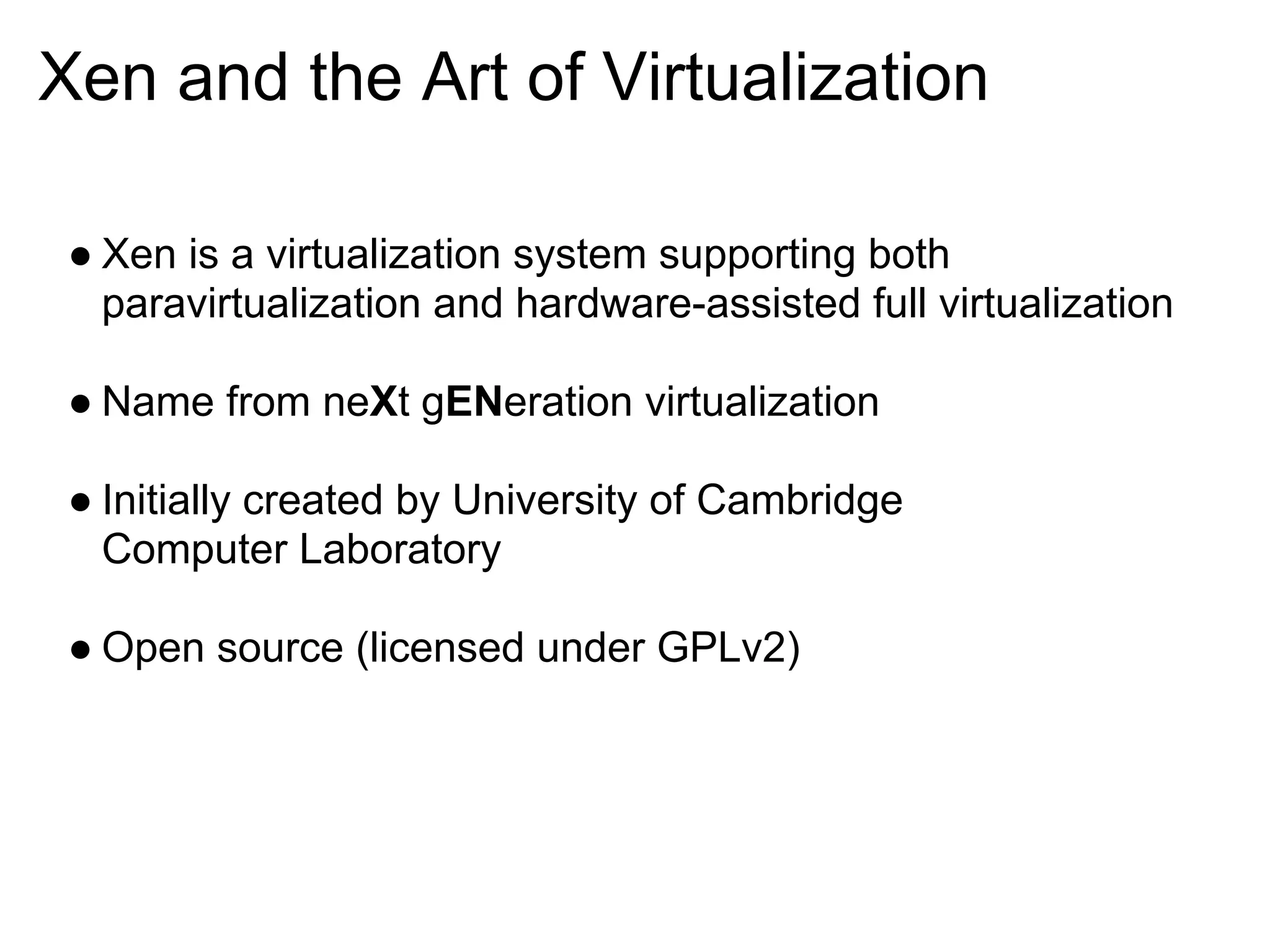 Xen and the Art of Virtualization

 ● Xen is a virtualization system supporting both
   paravirtualization and hardware-assisted full virtualization

 ● Name from neXt gENeration virtualization

 ● Initially created by University of Cambridge
   Computer Laboratory

 ● Open source (licensed under GPLv2)
 
