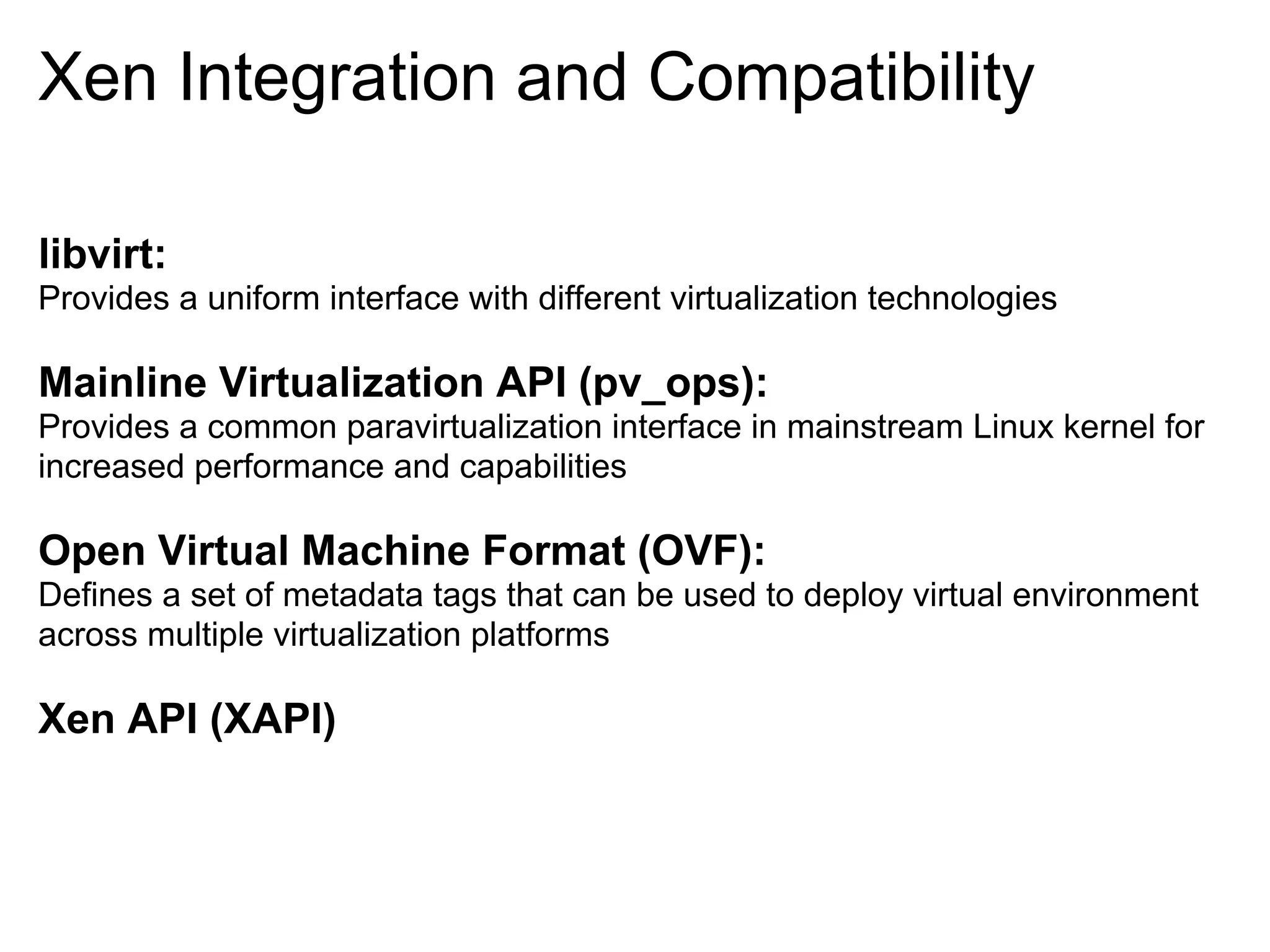 Xen Integration and Compatibility

libvirt:
Provides a uniform interface with different virtualization technologies

Mainline Virtualization API (pv_ops):
Provides a common paravirtualization interface in mainstream Linux kernel for
increased performance and capabilities

Open Virtual Machine Format (OVF):
Defines a set of metadata tags that can be used to deploy virtual environment
across multiple virtualization platforms

Xen API (XAPI)
 