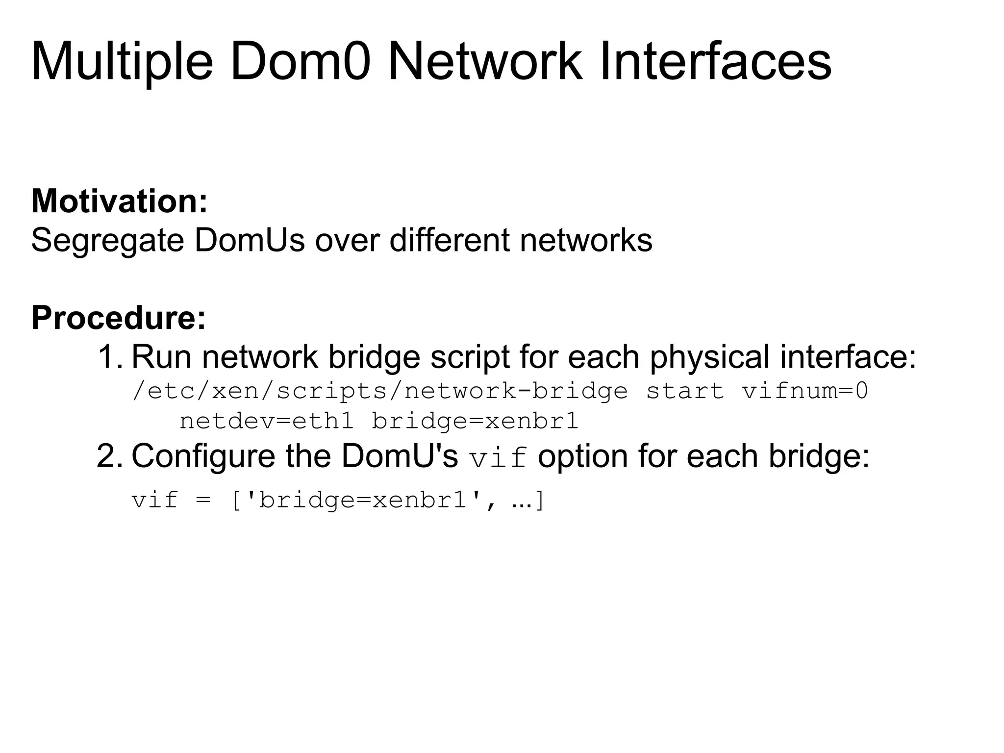 Multiple Dom0 Network Interfaces

Motivation:
Segregate DomUs over different networks

Procedure:
    1. Run network bridge script for each physical interface:
      /etc/xen/scripts/network-bridge start vifnum=0
         netdev=eth1 bridge=xenbr1
    2. Configure the DomU's vif option for each bridge:
      vif = ['bridge=xenbr1', ...]
 