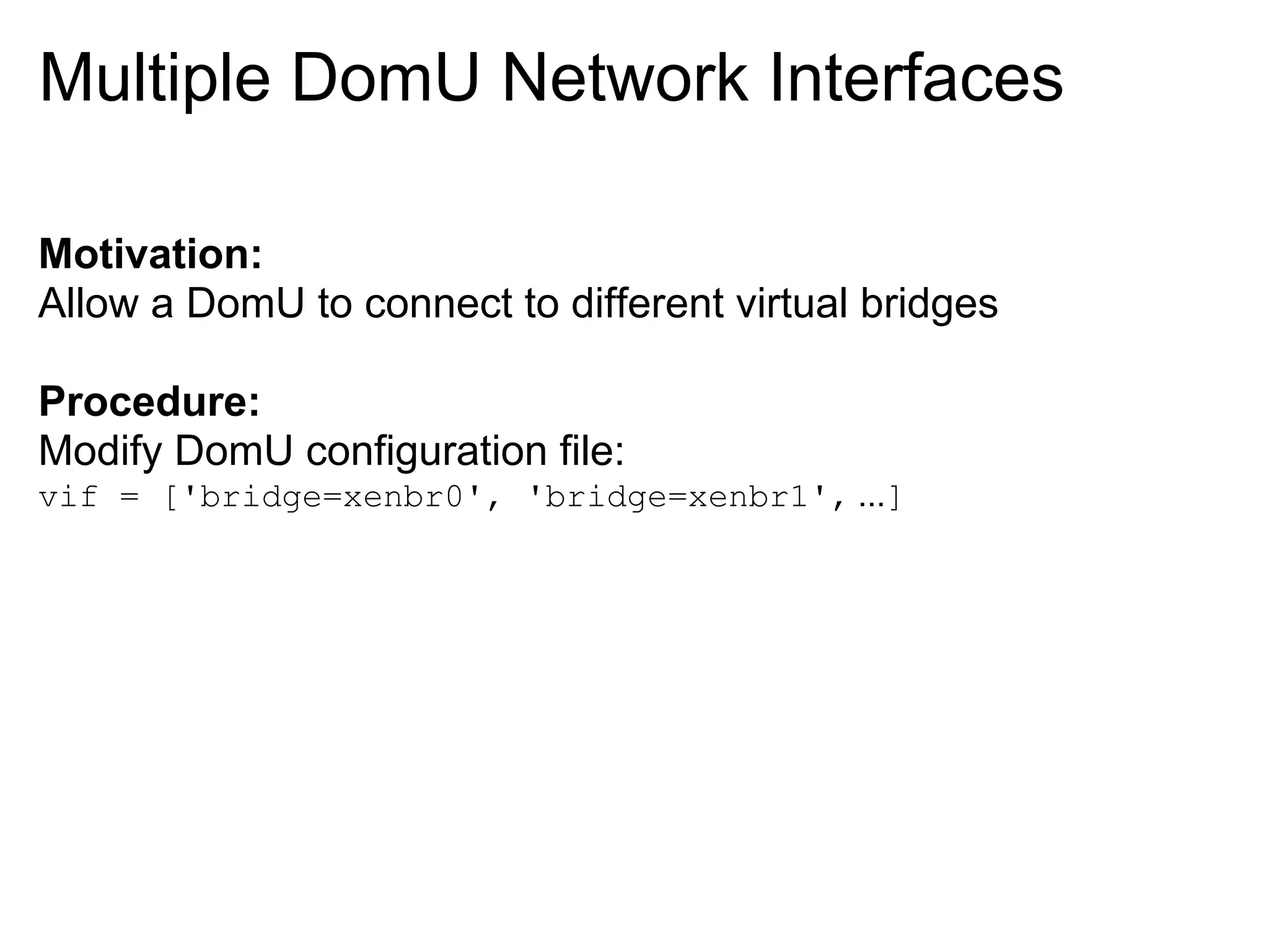 Multiple DomU Network Interfaces

Motivation:
Allow a DomU to connect to different virtual bridges

Procedure:
Modify DomU configuration file:
vif = ['bridge=xenbr0', 'bridge=xenbr1', ...]
 