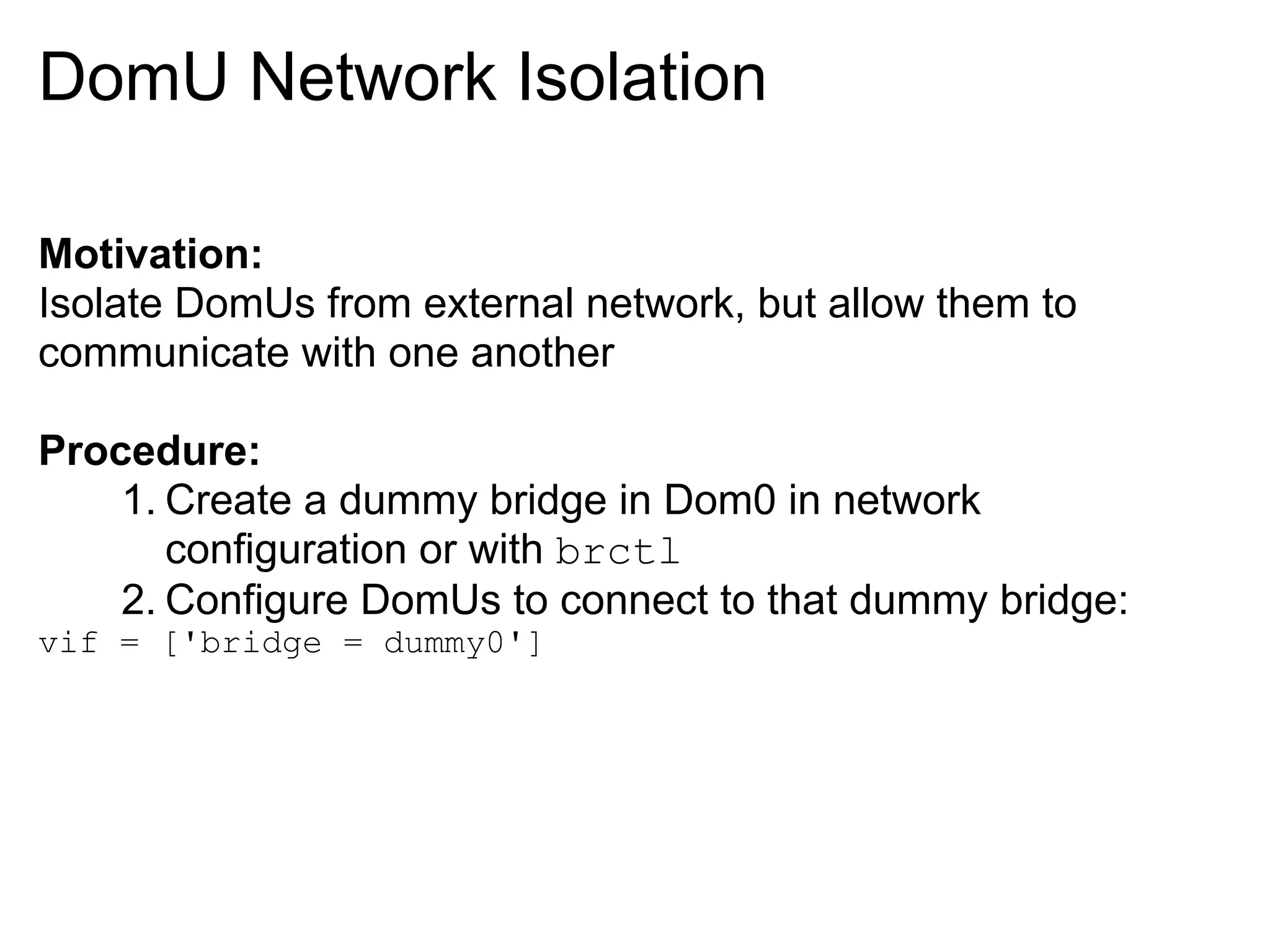 DomU Network Isolation

Motivation:
Isolate DomUs from external network, but allow them to
communicate with one another

Procedure:
    1. Create a dummy bridge in Dom0 in network
       configuration or with brctl
    2. Configure DomUs to connect to that dummy bridge:
vif = ['bridge = dummy0']
 
