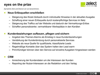 eyes on the prize
Auf welche Ziele und Chancen wir uns konzentrieren.

     Neue Erlösquellen erschließen
       –   Steigerung des Kiosk-Verkaufs durch individuelle Hinweise in der aktuellen Ausgabe
       –   Schaffung einer neuen Erlösquelle durch kostenpflichtige Services im Netz
       –   Steigerung des Traffics auf der Website und dadurch der Vermarktungs-Erlöse
       –   Schaffen personalisierter, vermarktbarer Werbeplätze in den Kanälen


     Kundenbeziehungen aufbauen, pflegen und sichern
       –   Angebot des Themen-Alarms als Einstieg in neue Kundenbeziehungen
       –   Verstärkung der Kundenbindung durch personalisierte Services
       –   Website als neue Quelle für qualifizierte, klassifizierte Leads
       –   Regelmäßige Kontakte über das System halten den Lead warm
       –   Print-Kündiger können über den Service auf einzelne Ausgaben hingewiesen werden


     CRM
       – Anreicherung der Kundendaten um die Interessen der Kunden
       – Reporting der Nutzer-Interessen an die Redaktion und den Verlag



                                                                          © 2009 zelect GmbH
 