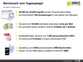 Benchmark vom Tagesspiegel
Kennzahlen auf Monatsebene.


                        20.000 bis 30.000 Zugriffe auf der Themen-Alarm-Seite
                        Durchschnittlich 700 Anmeldungen in den letzten drei Monaten



                        Versand von 134.000 individuell relevanten Links per Mail
                        Ein einzelner Nutzer erhält im Schnitt 10 Mails mit 7 Artikeln



                        Kostenpflichtiger Versand von 1.000 personalisierten PDFs
                        Im Schnitt sind 6 Artikel in einem verschickten PDF



                        Zustellung von 6.000 personalisierten SMS-Nachrichten
                        Nutzer mit der SMS-Option erhalten im Schnitt 7 SMS



                                                                        © 2009 zelect GmbH
 