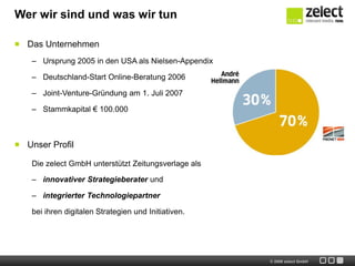 Wer wir sind und was wir tun

  Das Unternehmen
   – Ursprung 2005 in den USA als Nielsen-Appendix

   – Deutschland-Start Online-Beratung 2006

   – Joint-Venture-Gründung am 1. Juli 2007

   – Stammkapital € 100.000



  Unser Profil

   Die zelect GmbH unterstützt Zeitungsverlage als

   – innovativer Strategieberater und

   – integrierter Technologiepartner

   bei ihren digitalen Strategien und Initiativen.




                                                     © 2009 zelect GmbH
 