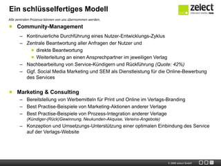 Ein schlüsselfertiges Modell
Alle zentralen Prozesse können von uns übernommen werden.

     Community-Management
      – Kontinuierliche Durchführung eines Nutzer-Entwicklungs-Zyklus
      – Zentrale Beantwortung aller Anfragen der Nutzer und
            direkte Beantwortung
            Weiterleitung an einen Ansprechpartner im jeweiligen Verlag
      – Nachbearbeitung von Service-Kündigern und Rückführung (Quote: 42%)
      – Ggf. Social Media Marketing und SEM als Dienstleistung für die Online-Bewerbung
        des Services


     Marketing & Consulting
      – Bereitstellung von Werbemitteln für Print und Online im Verlags-Branding
      – Best Practise-Beispiele von Marketing-Aktionen anderer Verlage
      – Best Practise-Beispiele von Prozess-Integration anderer Verlage
           (Kündiger-(Rück)Gewinnung, Neukunden-Akquise, Vereins-Angebote)
      – Konzeption und Umsetzungs-Unterstützung einer optimalen Einbindung des Service
        auf der Verlags-Website




                                                                             © 2009 zelect GmbH
 