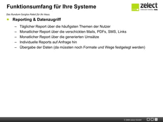 Funktionsumfang für Ihre Systeme
Das Rundum-Sorglos-Paket für Ihr Haus.

     Reporting & Datenzugriff
       –   Täglicher Report über die häufigsten Themen der Nutzer
       –   Monatlicher Report über die verschickten Mails, PDFs, SMS, Links
       –   Monatlicher Report über die generierten Umsätze
       –   Individuelle Reports auf Anfrage hin
       –   Übergabe der Daten (da müssten noch Formate und Wege festgelegt werden)




                                                                      © 2009 zelect GmbH
 