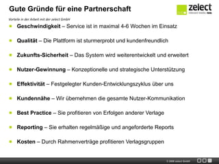 Gute Gründe für eine Partnerschaft
Vorteile in der Arbeit mit der zelect GmbH

     Geschwindigkeit – Service ist in maximal 4-6 Wochen im Einsatz

     Qualität – Die Plattform ist sturmerprobt und kundenfreundlich

     Zukunfts-Sicherheit – Das System wird weiterentwickelt und erweitert

     Nutzer-Gewinnung – Konzeptionelle und strategische Unterstützung

     Effektivität – Festgelegter Kunden-Entwicklungszyklus über uns

     Kundennähe – Wir übernehmen die gesamte Nutzer-Kommunikation

     Best Practice – Sie profitieren von Erfolgen anderer Verlage

     Reporting – Sie erhalten regelmäßige und angeforderte Reports

     Kosten – Durch Rahmenverträge profitieren Verlagsgruppen


                                                                    © 2009 zelect GmbH
 