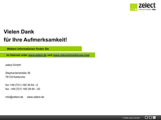 Vielen Dank
für Ihre Aufmerksamkeit!
 Weitere Informationen finden Sie

im Internet unter www.zelect.de und www.relevantmedianow.com


zelect GmbH

Stephanienstraße 36
76133 Karlsruhe


fon +49 (721) 160 39 64 - 0
fax +49 (721) 160 39 64 - 20


info@zelect.de · www.zelect.de




                                                               © 2009 zelect GmbH
 