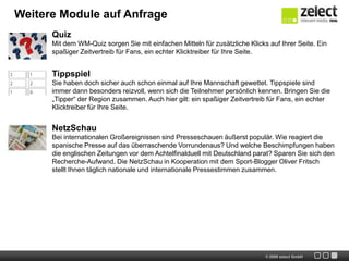 Weitere Module auf AnfragePublic Viewing Portalmit dem Public Viewing Portal werden Sie zum Dreh- und Angelpunkt der ausgehfreudigen Fans. Zeigen Sie, wo man in der Region Fußball schaut . Vermarkten Sie das Public Viewing Portal an lokale Anzeigenkunden wie Brauereien oder Gastronomen.WM-OrganizerEin besonderer Service für alle Menschen mit Bürojobs. Der WM-Organizer exportiert alle WM-Termine in die gängigen Organizer wie Microsoft Outlook oder Apple iCal.PorträtsIn Kooperation mit unserem Partner sportal.de ergänzen wir Ihr eigenes redaktionelles Angebot um interessante Porträts von Spielern, Trainern und Funktionären.Live-TickerAlles aus einer Hand. Sollten Sie über keinen eigenen Live-Ticker zur WM verfügen, stellen wir Ihnen diesen ebenfalls in Kooperation mit sportal.de zur Verfügung.++Live++