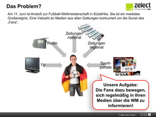 Das Problem?Am 11. Juni ist Anstoß zur Fußball-Weltmeisterschaft in Südafrika. Sie ist ein mediales Großereignis. Eine Vielzahl an Medien aus allen Gattungen konkurriert um die Gunst des „Fans“.Unsere Aufgabe:Die Fans dazu bewegen, sich regelmäßig in Ihren Medien über die WM zu informieren!
