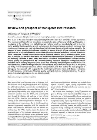 REVIEW
Chinese Science Bulletin

© 2009        SCIENCE IN CHINA PRESS




Review and prospect of transgenic rice research
CHEN Hao, LIN YongJun & ZHANG QiFa†
National Key Laboratory of Crop Genetic Improvement, Huazhong Agricultural University, Wuhan 430070, China

Rice is one of the most important crops as the staple food for more than half of the world’s population.
Rice improvement has achieved remarkable success in the past half-century, with the yield doubled in
most parts of the world and even tripled in certain regions, which has contributed greatly to food se-
curity globally. Rapid population growth and economic development pose a constantly increased food
requirement. However, rice yield has been hovering in the past decade, which is mainly caused by the
absence of novel breeding technologies, reduction of genetic diversity of rice cultivars, and serious
yield loss due to increasingly severe occurrences of insects, diseases, and abiotic stresses. To address
these challenges, Chinese scientists proposed a novel rice breeding goal of developing Green Super
Rice to improve rice varieties and realize the sustainable development of agriculture, by focusing on
the following 5 classes of traits: insect and disease resistance, drought-tolerance, nutrient-use effi-
ciency, quality and yield potential. As a modern breeding approach, transgenic strategy will play an
important role in realizing the goal of Green Super Rice. Presently, many transgenic studies of rice have
been conducted, and most of target traits are consistent with the goal of Green Super Rice. In this paper,
we firstly review technical advances of rice transformation, and then outline the main progress in
transgenic rice research with respect to the most important traits: insect and disease-resistance,
drought-tolerance, nutrient-use efficiency, quality, yield potential and herbicide-tolerance. The pros-
pects of developing transgenic rice are also discussed.

Oryza sativa, transgenic rice, Green Super Rice



Rice is one of the most important crops as the staple food                       also leads to environmental pollution and ecological dis-
for more than half of the global population. Rice breeding                       ruption. Moreover, higher quality requirements were
has achieved remarkable success in the past half-century,                        posed with the development of social economy and peo-
due to two breakthroughs: increasing harvest index and                           ple’s living conditions.
yield potential by reducing plant height making use of the                          To address these challenges, Zhang[1] proposed the
semidwarf varieties since the 1960s, and second yield                            goal to develop Green Super Rice (GSR) aiming at re-
                                                                                                                                                               GENE ENGINEERING
leap through developing and applying of rice hybrids                             ducing the use of pesticides and fertilizers, water-saving
since the 1970s. However, rice production in the new                             and drought-tolerance, improving quality and yield in
century is still confronting enormous challenges. For in-                        rice production by improving the following five classes
stance, consistent yield pressure due to global population                       of traits: insect and disease-resistance, drought-tolerance,
increase is presented, associated with the reduction of                          nutrient-use efficiency, quality and yield potential. He
arable land worldwide, while rice yield has reached the                          suggested taking a strategy of combining conventional
ceiling since the 1990s, mainly caused by decrease of                            breeding program, marker-assisted selection (MAS), and
genetic diversity of rice cultivars, increasingly severe oc-                     transgenic approach to make the best use of rice germ-
currence of insects and diseases in rice production, water
                                                                                 Received September 18, 2009; accepted September 26, 2009
shortage and increasingly frequent occurrence of drought.                        doi: 10.1007/s11434-009-0645-x
Meanwhile, overuse of chemical pesticides and fertilizers                        †
                                                                                   Corresponding author (email: qifazh@mail.hzau.edu.cn)




Citation: Chen H, Lin Y J, Zhang Q F. Review and prospect of transgenic rice research. Chinese Sci Bull, 2009, 54: 4049―4068, doi: 10.1007/s11434-009-0645-x
 