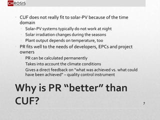 Why is PR “better” than
CUF?
• CUF does not really fit to solar-PV because of the time
domain
• Solar-PV systems typically do not work at night
• Solar irradiation changes during the seasons
• Plant output depends on temperature, too
• PR fits well to the needs of developers, EPCs and project
owners
• PR can be calculated permanently
• Takes into account the climate conditions
• Gives a direct feedback on “what was achieved vs. what could
have been achieved” – quality control instrument
7
 