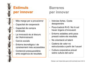 Estímuls                        Barreres
     per innovar                     per innovar

     - Més marge per a prova/error   - Inèrcies fortes. Costa
     - Capacitat de cooperació         desaprendre

     - Capacitat de compra           - Poca tradició R+D. No hi sol
       sindicada                       haver òrgans d’innovació

     - La innovació és al discurs    - Entorns estables amb poca
       de l’Administració              pressió sobre els resultats

     - Canvis socials                - No orientació al talent

     - Entorns tecnològics i de      - Cadena de valor no
       coneixement més accessibles     estructurada a partir de l’usuari

     - Contenció pressupostària      - Cultura corporativa preval
       amb exigència de resultats      sobre cultura del canvi


19                                    “Participar x crear” Gasteiz-Vitòria, gener de 2010 Jordi Graells Costa. CC BY 3.0
 