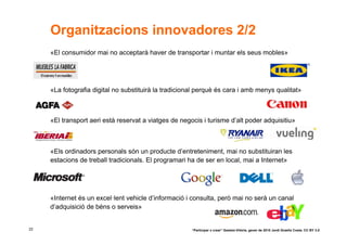 Organitzacions innovadores 2/2
     «El consumidor mai no acceptarà haver de transportar i muntar els seus mobles»




     «La fotografia digital no substituirà la tradicional perquè és cara i amb menys qualitat»



     «El transport aeri està reservat a viatges de negocis i turisme d’alt poder adquisitiu»



     «Els ordinadors personals són un producte d’entreteniment, mai no substituiran les
     estacions de treball tradicionals. El programari ha de ser en local, mai a Internet»




     «Internet és un excel·lent vehicle d’informació i consulta, però mai no serà un canal
     d’adquisició de béns o serveis»


22                                                     “Participar x crear” Gasteiz-Vitòria, gener de 2010 Jordi Graells Costa. CC BY 3.0
 