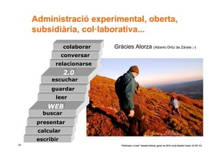 Administració experimental, oberta,
     subsidiària, col·laborativa...
                 colaborar   Gràcies Alorza (Alberto Ortiz de Zárate ;-)
                 conversar
            relacionarse
                 2.0
                 2.0
           escuchar
           guardar
            leer
          WEB
          WEB
        buscar
      presentar
      calcular
      escribir
28                              “Participar x crear” Gasteiz-Vitòria, gener de 2010 Jordi Graells Costa. CC BY 3.0
 
