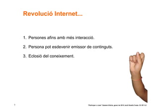 Revolució Internet...


    1. Persones afins amb més interacció.

    2. Persona pot esdevenir emissor de continguts.

    3. Eclosió del coneixement.




3                                    “Participar x crear” Gasteiz-Vitòria, gener de 2010 Jordi Graells Costa. CC BY 3.0
 
