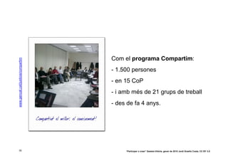 Com el programa Compartim:
www.gencat.cat/justicia/compartim




                                    - 1.500 persones
                                    - en 15 CoP
                                    - i amb més de 21 grups de treball
                                    - des de fa 4 anys.




 30                                      “Participar x crear” Gasteiz-Vitòria, gener de 2010 Jordi Graells Costa. CC BY 3.0
 