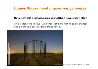 L’openGovernment o governança oberta

                                                       De la innovació a la Governança oberta (Open Government) oGov

                                                       Amb la idea de la imatge –via Alorza– l’objectiu final ha de ser avançar
                                                       cap a formes de govern-administració noves.
Ponerles Puertas al Campo © Takashy. CC BY-NC-ND 2.0
www.flickr.com/photos/takashy/2779986384




33                                                                                            “Participar x crear” Gasteiz-Vitòria, gener de 2010 Jordi Graells Costa. CC BY 3.0
 