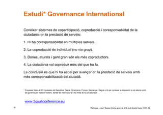 Estudi* Governance International

     Conèixer sistemes de coparticipació, coproducció i coresponsabilitat de la
     ciutadania en la prestació de serveis:

     1. Hi ha coresponsabilitat en múltiples serveis.

     2. La coproducció és individual (no via grup).

     3. Dones, aturats i gent gran són els més coproductors.

     4. La ciutadania vol coproduir més del que ho fa.

     La conclusió és que hi ha espai per avançar en la prestació de serveis amb
     més coresponsabilització del ciutadà.


     * Enquesta feta a 4.951 ciutadans de República Txeca, Dinamarca, França, Alemanya i Regne Unit per conèixer la disposició a col·laborar amb
       els governs per millorar l’entorn, també les motivacions i els límits de la col·laboració.



      www.5qualiconference.eu
35                                                                              “Participar x crear” Gasteiz-Vitòria, gener de 2010 Jordi Graells Costa. CC BY 3.0
 