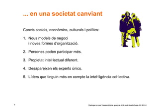... en una societat canviant

    Canvis socials, econòmics, culturals i polítics:

    1. Nous models de negoci
       i noves formes d’organització.

    2. Persones poden participar més.

    3. Propietat intel·lectual diferent.

    4. Desapareixen els experts únics.

    5. Líders que tinguin més en compte la intel·ligència col·lectiva.




4                                           “Participar x crear” Gasteiz-Vitòria, gener de 2010 Jordi Graells Costa. CC BY 3.0
 