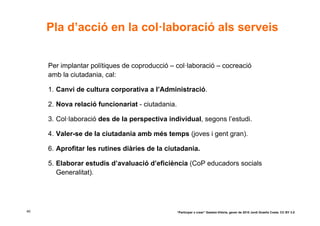 Pla d’acció en la col·laboració als serveis


     Per implantar polítiques de coproducció – col·laboració – cocreació
     amb la ciutadania, cal:

     1. Canvi de cultura corporativa a l’Administració.

     2. Nova relació funcionariat - ciutadania.

     3. Col·laboració des de la perspectiva individual, segons l’estudi.

     4. Valer-se de la ciutadania amb més temps (joves i gent gran).

     6. Aprofitar les rutines diàries de la ciutadania.

     5. Elaborar estudis d’avaluació d’eficiència (CoP educadors socials
        Generalitat).




40                                                “Participar x crear” Gasteiz-Vitòria, gener de 2010 Jordi Graells Costa. CC BY 3.0
 