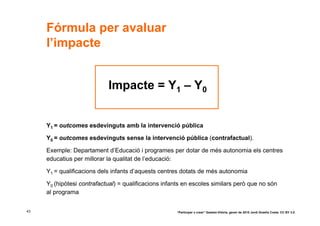 Fórmula per avaluar
     l’impacte


                            Impacte = Y1 – Y0


     Y1 = outcomes esdevinguts amb la intervenció pública

     Y0 = outcomes esdevinguts sense la intervenció pública (contrafactual).

     Exemple: Departament d’Educació i programes per dotar de més autonomia els centres
     educatius per millorar la qualitat de l’educació:

     Y1 = qualificacions dels infants d’aquests centres dotats de més autonomia

     Y0 (hipòtesi contrafactual) = qualificacions infants en escoles similars però que no són
     al programa


43                                                    “Participar x crear” Gasteiz-Vitòria, gener de 2010 Jordi Graells Costa. CC BY 3.0
 
