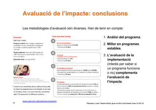 Avaluació de l’impacte: conclusions

     Les metodologies d’avaluació són diverses. Han de tenir en compte:

                                                                      1. Anàlisi del programa.

                                                                      2. Millor en programes
                                                                         estables.

                                                                      3. L’avaluació de la
                                                                         implementació
                                                                         (interès per saber si
                                                                         un programa funciona
                                                                         o no) complementa
                                                                         l’avaluació de
                                                                         l’impacte.




     www.gencat.cat/justicia/compartim
44                                            “Participar x crear” Gasteiz-Vitòria, gener de 2010 Jordi Graells Costa. CC BY 3.0
 