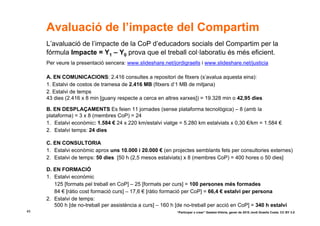 Avaluació de l’impacte del Compartim
     L’avaluació de l’impacte de la CoP d’educadors socials del Compartim per la
     fórmula Impacte = Y1 – Y0 prova que el treball col·laboratiu és més eficient.
     Per veure la presentació sencera: www.slideshare.net/jordigraells i www.slideshare.net/justicia

     A. EN COMUNICACIONS: 2.416 consultes a repositori de fitxers (s’avalua aquesta eina):
     1. Estalvi de costos de tramesa de 2.416 MB (fitxers d’1 MB de mitjana)
     2. Estalvi de temps
     43 dies (2.416 x 8 min [guany respecte a cerca en altres xarxes]) = 19.328 min o 42,95 dies

     B. EN DESPLAÇAMENTS Es feien 11 jornades (sense plataforma tecnològica) – 8 (amb la
     plataforma) = 3 x 8 (membres CoP) = 24
     1. Estalvi econòmic: 1.584 € 24 x 220 km/estalvi viatge = 5.280 km estalviats x 0,30 €/km = 1.584 €
     2. Estalvi temps: 24 dies

     C. EN CONSULTORIA
     1. Estalvi econòmic aprox uns 10.000 i 20.000 € (en projectes semblants fets per consultories externes)
     2. Estalvi de temps: 50 dies [50 h (2,5 mesos estalviats) x 8 (membres CoP) = 400 hores o 50 dies]

     D. EN FORMACIÓ
     1. Estalvi econòmic
        125 [formats pel treball en CoP] – 25 [formats per curs] = 100 persones més formades
        84 € [ràtio cost formació curs] – 17,6 € [ràtio formació per CoP] = 66,4 € estalvi per persona
     2. Estalvi de temps:
        500 h [de no-treball per assistència a curs] – 160 h [de no-treball per acció en CoP] = 340 h estalvi
45                                                           “Participar x crear” Gasteiz-Vitòria, gener de 2010 Jordi Graells Costa. CC BY 3.0
 